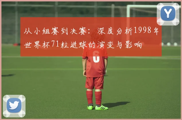 从小组赛到决赛：深度分析1998年世界杯71粒进球的演变与影响