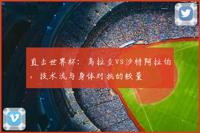 直击世界杯：乌拉圭vs沙特阿拉伯，技术流与身体对抗的较量