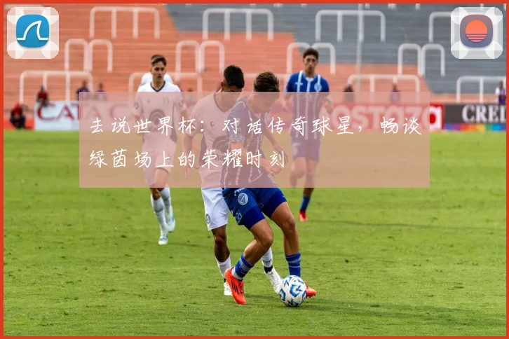 去说世界杯：对话传奇球星，畅谈绿茵场上的荣耀时刻