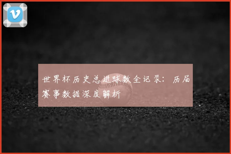 世界杯历史总进球数全记录：历届赛事数据深度解析