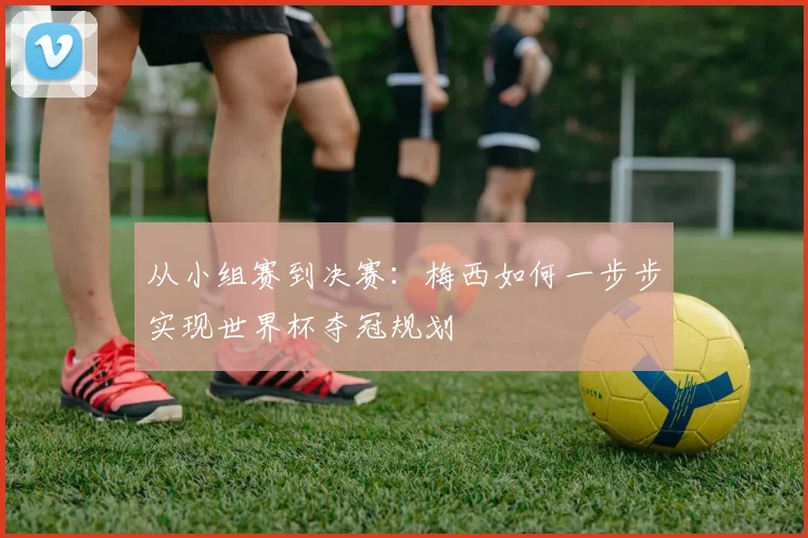 从小组赛到决赛：梅西如何一步步实现世界杯夺冠规划